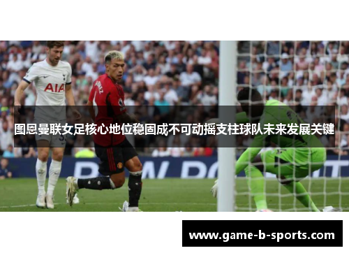 图恩曼联女足核心地位稳固成不可动摇支柱球队未来发展关键 图恩曼联女足核心地位稳固成不可动摇支柱球队未来发展关键