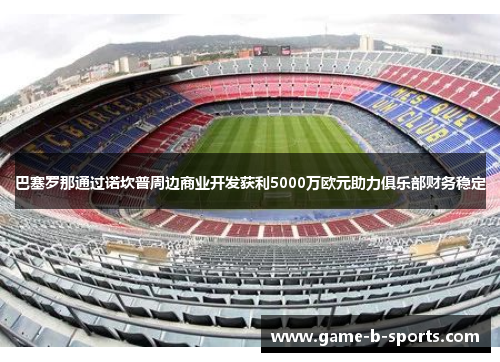 巴塞罗那通过诺坎普周边商业开发获利5000万欧元助力俱乐部财务稳定