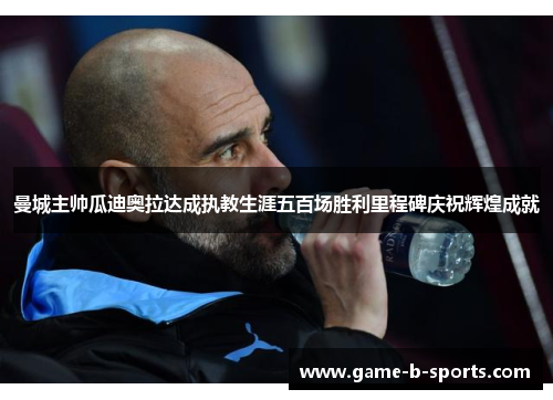 曼城主帅瓜迪奥拉达成执教生涯五百场胜利里程碑庆祝辉煌成就 曼城主帅瓜迪奥拉达成执教生涯五百场胜利里程碑庆祝辉煌成就