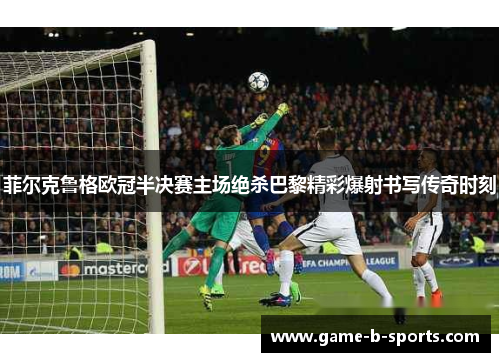 菲尔克鲁格欧冠半决赛主场绝杀巴黎精彩爆射书写传奇时刻