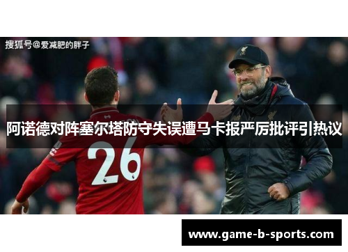 阿诺德对阵塞尔塔防守失误遭马卡报严厉批评引热议 阿诺德对阵塞尔塔防守失误遭马卡报严厉批评引热议