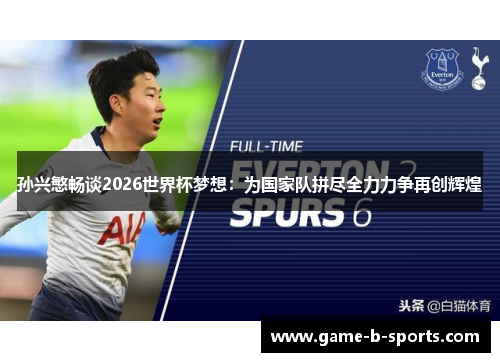 孙兴慜畅谈2026世界杯梦想：为国家队拼尽全力力争再创辉煌