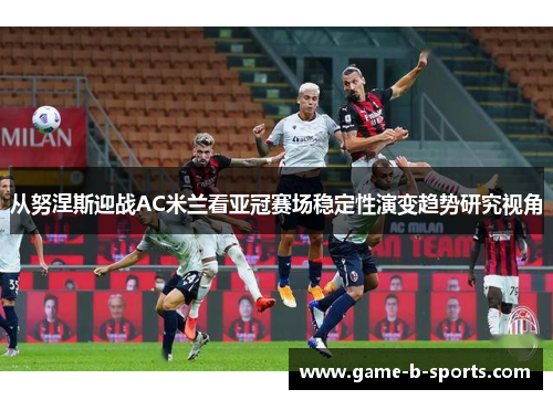 从努涅斯迎战AC米兰看亚冠赛场稳定性演变趋势研究视角 从努涅斯迎战AC米兰看亚冠赛场稳定性演变趋势研究视角