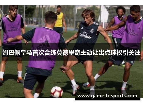 姆巴佩皇马首次合练莫德里奇主动让出点球权引关注